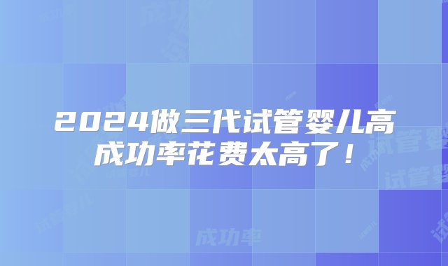 2024做三代试管婴儿高成功率花费太高了！