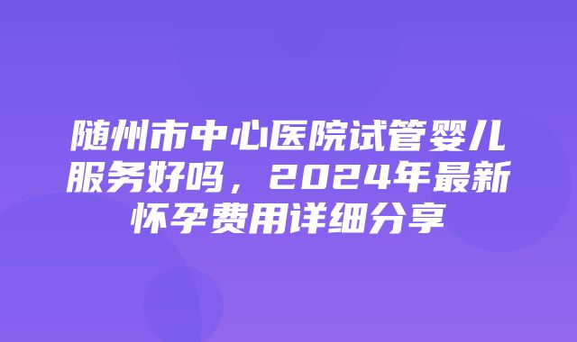 随州市中心医院试管婴儿服务好吗，2024年最新怀孕费用详细分享