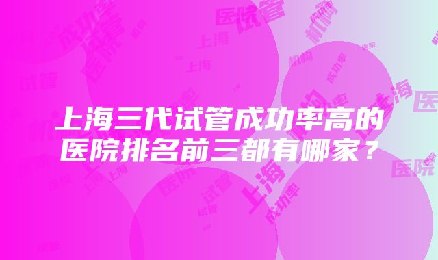 上海三代试管成功率高的医院排名前三都有哪家？