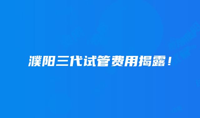 濮阳三代试管费用揭露！