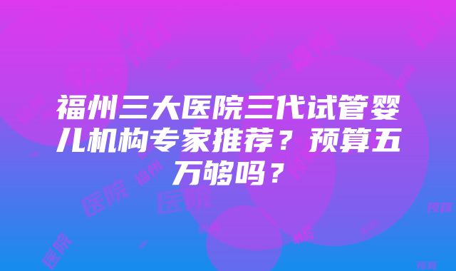 福州三大医院三代试管婴儿机构专家推荐？预算五万够吗？