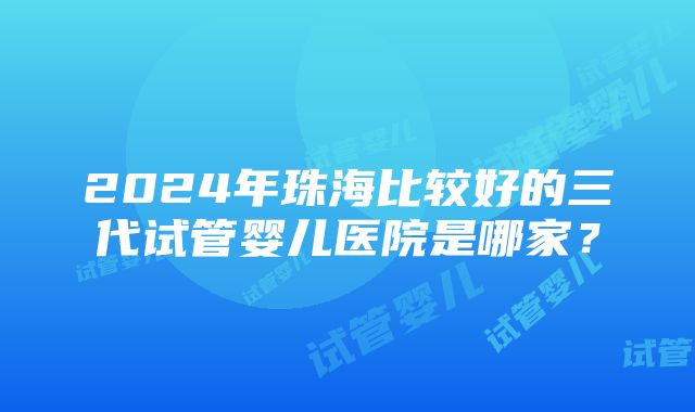 2024年珠海比较好的三代试管婴儿医院是哪家？