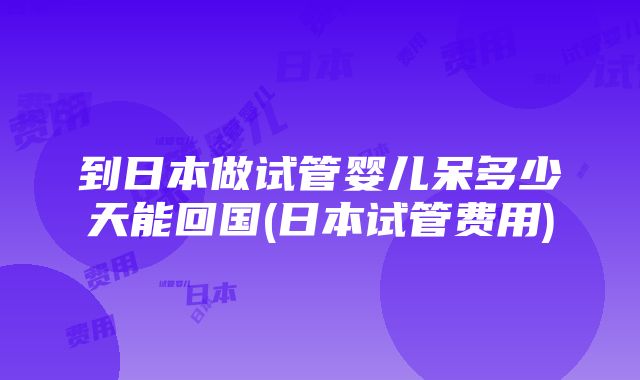 到日本做试管婴儿呆多少天能回国(日本试管费用)