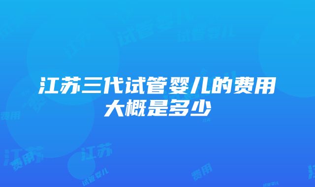 江苏三代试管婴儿的费用大概是多少