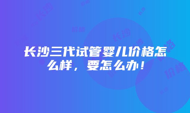 长沙三代试管婴儿价格怎么样，要怎么办！