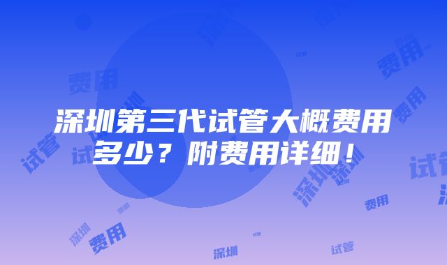 深圳第三代试管大概费用多少？附费用详细！