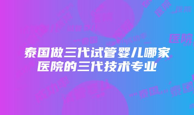 泰国做三代试管婴儿哪家医院的三代技术专业