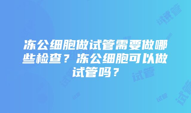 冻公细胞做试管需要做哪些检查？冻公细胞可以做试管吗？