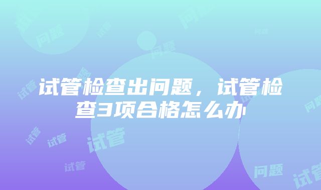 试管检查出问题，试管检查3项合格怎么办