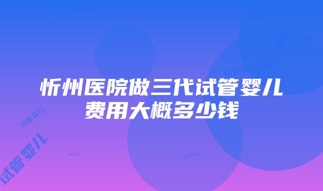 忻州医院做三代试管婴儿费用大概多少钱