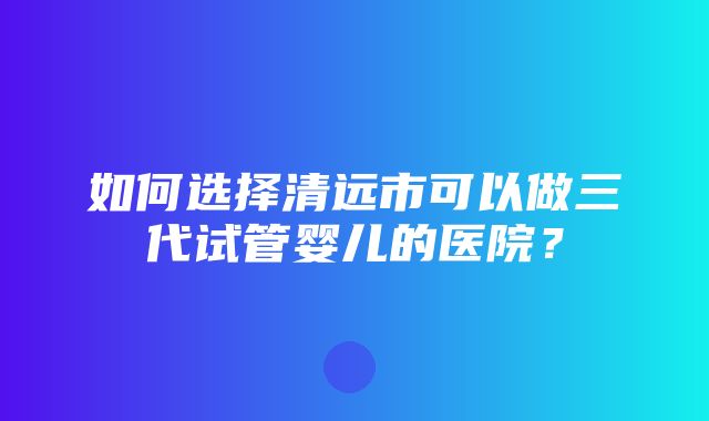 如何选择清远市可以做三代试管婴儿的医院？