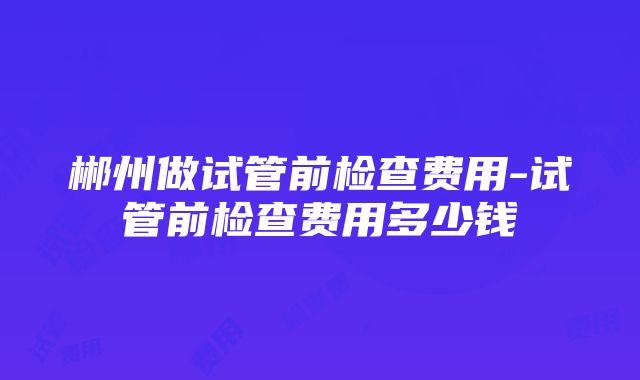 郴州做试管前检查费用-试管前检查费用多少钱