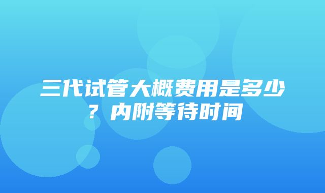 三代试管大概费用是多少？内附等待时间