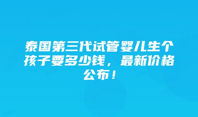 泰国第三代试管婴儿生个孩子要多少钱，最新价格公布！