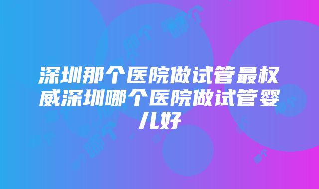 深圳那个医院做试管最权威深圳哪个医院做试管婴儿好