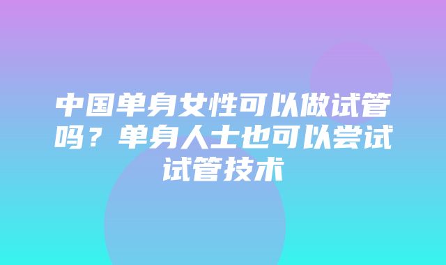 中国单身女性可以做试管吗？单身人士也可以尝试试管技术