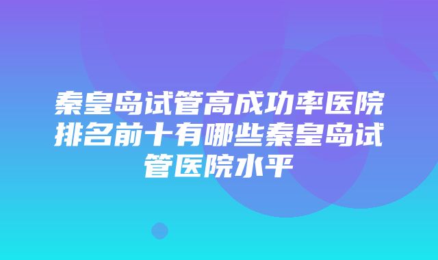 秦皇岛试管高成功率医院排名前十有哪些秦皇岛试管医院水平