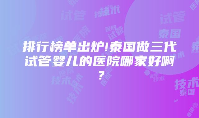 排行榜单出炉!泰国做三代试管婴儿的医院哪家好啊？