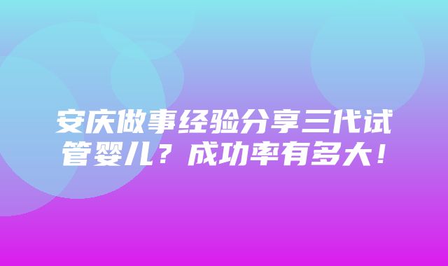 安庆做事经验分享三代试管婴儿？成功率有多大！