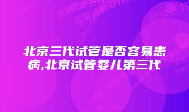 北京三代试管是否容易患病,北京试管婴儿第三代