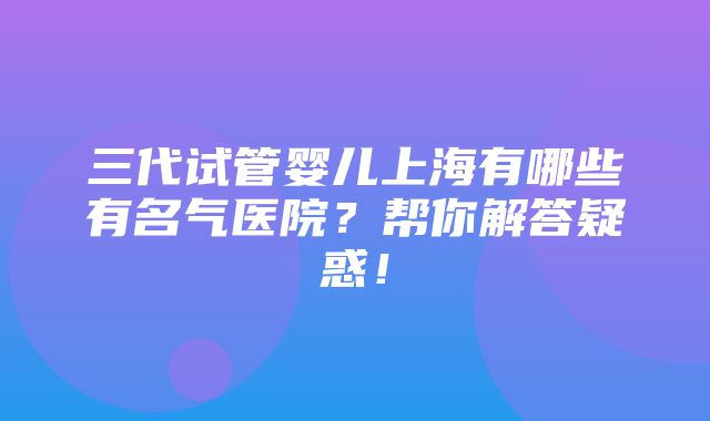 三代试管婴儿上海有哪些有名气医院？帮你解答疑惑！