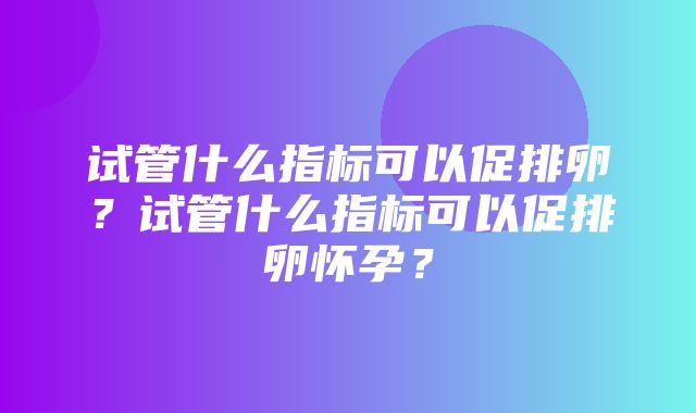 试管什么指标可以促排卵？试管什么指标可以促排卵怀孕？