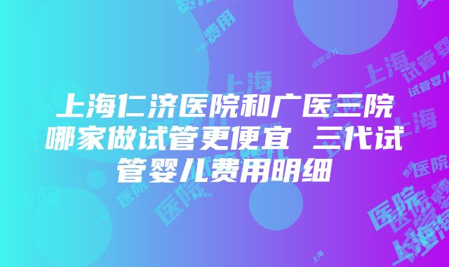 上海仁济医院和广医三院哪家做试管更便宜 三代试管婴儿费用明细