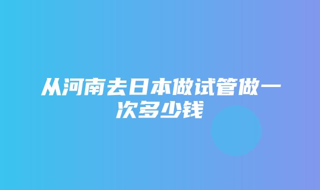 从河南去日本做试管做一次多少钱