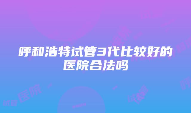 呼和浩特试管3代比较好的医院合法吗