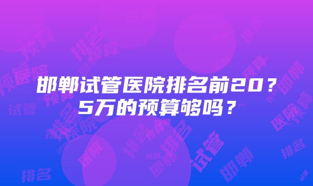 邯郸试管医院排名前20？5万的预算够吗？