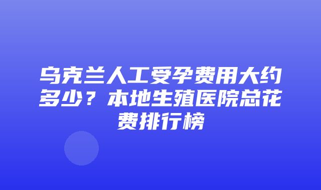 乌克兰人工受孕费用大约多少？本地生殖医院总花费排行榜