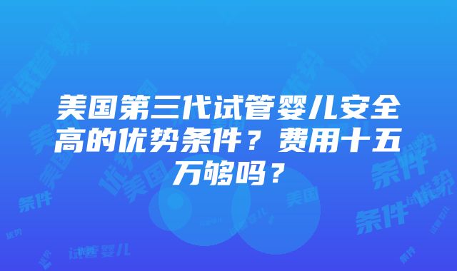 美国第三代试管婴儿安全高的优势条件？费用十五万够吗？