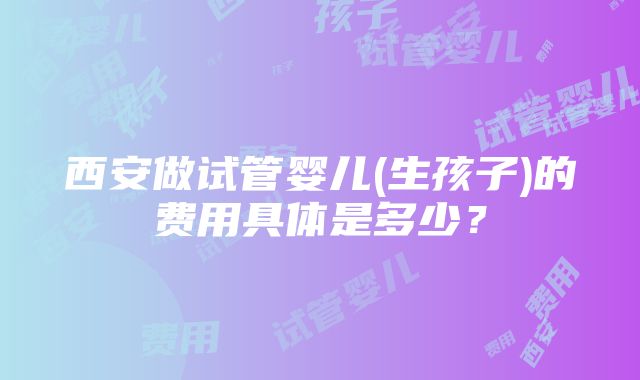 西安做试管婴儿(生孩子)的费用具体是多少？