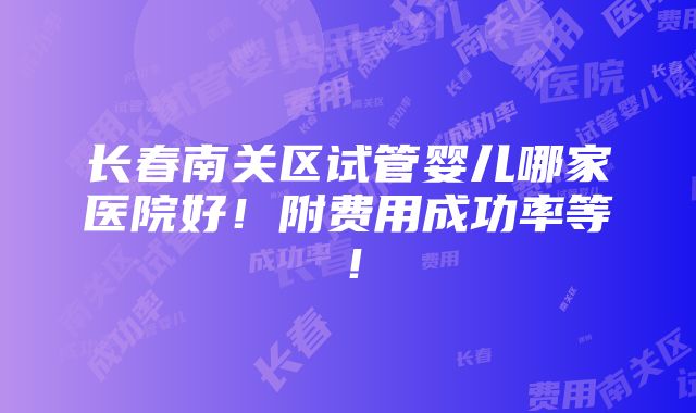 长春南关区试管婴儿哪家医院好！附费用成功率等！