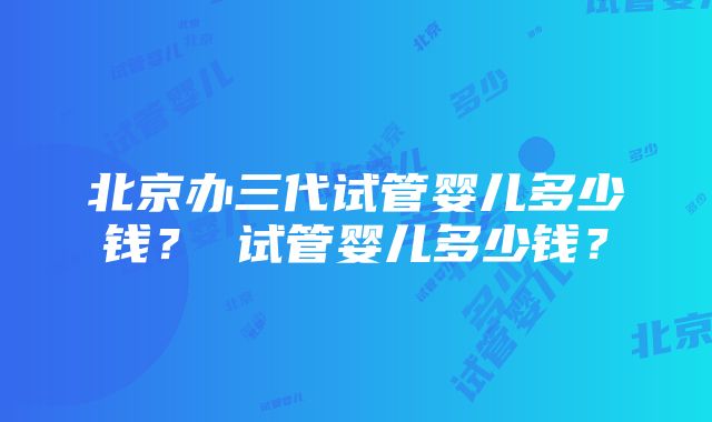 北京办三代试管婴儿多少钱？ 试管婴儿多少钱？