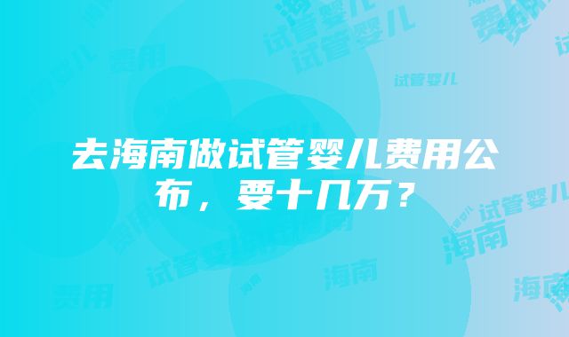 去海南做试管婴儿费用公布，要十几万？