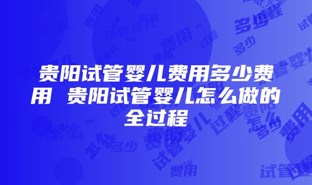 贵阳试管婴儿费用多少费用 贵阳试管婴儿怎么做的全过程