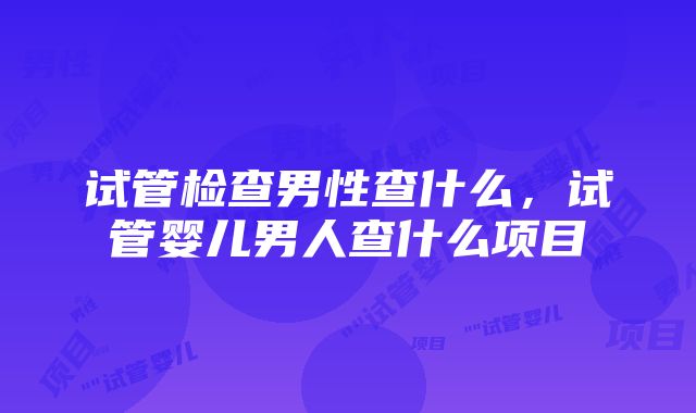 试管检查男性查什么，试管婴儿男人查什么项目