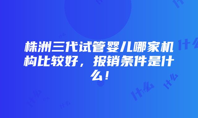 株洲三代试管婴儿哪家机构比较好，报销条件是什么！