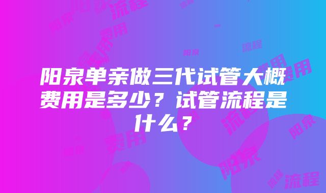 阳泉单亲做三代试管大概费用是多少？试管流程是什么？