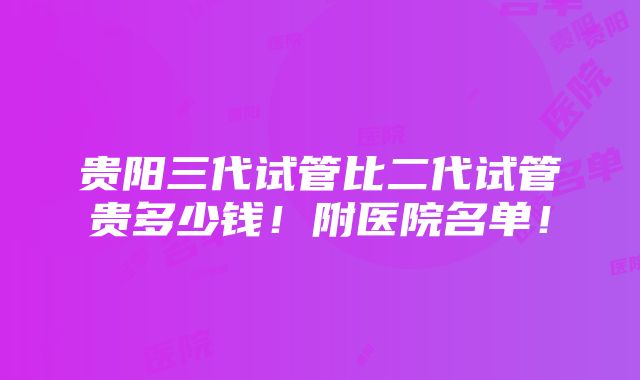 贵阳三代试管比二代试管贵多少钱！附医院名单！