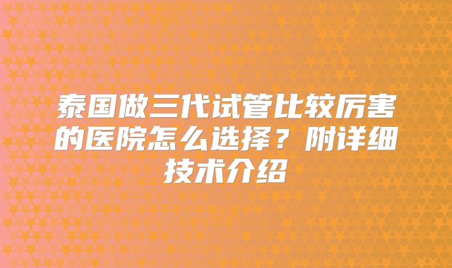 泰国做三代试管比较厉害的医院怎么选择？附详细技术介绍