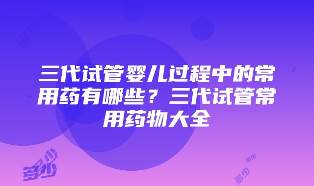 三代试管婴儿过程中的常用药有哪些？三代试管常用药物大全