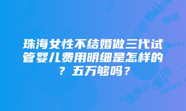 珠海女性不结婚做三代试管婴儿费用明细是怎样的？五万够吗？