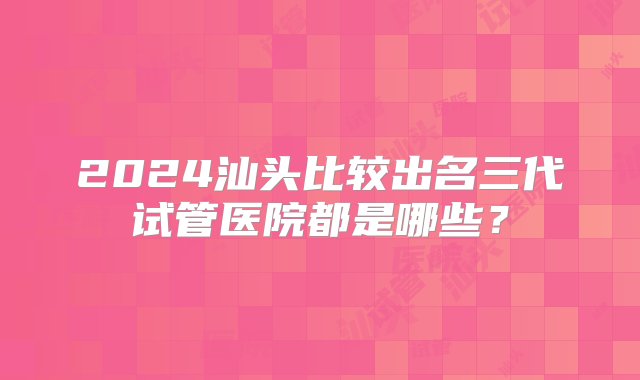 2024汕头比较出名三代试管医院都是哪些？