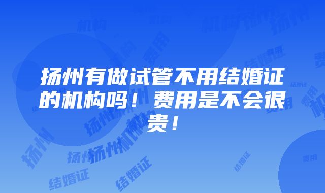 扬州有做试管不用结婚证的机构吗！费用是不会很贵！