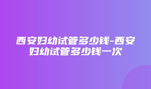 西安妇幼试管多少钱-西安妇幼试管多少钱一次