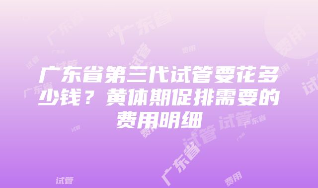 广东省第三代试管要花多少钱？黄体期促排需要的费用明细