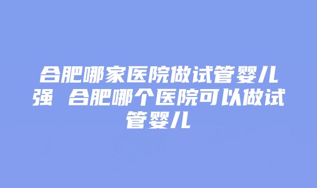 合肥哪家医院做试管婴儿强 合肥哪个医院可以做试管婴儿