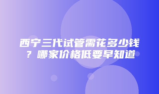 西宁三代试管需花多少钱？哪家价格低要早知道